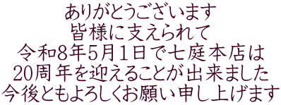 ありがとうございます 皆様に支えられて 令和8年5月1日で七庭本店は 20周年を迎えることが出来ました 今後ともよろしくお願い申し上げます